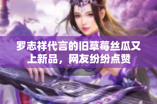 罗志祥代言的旧草莓丝瓜又上新品，网友纷纷点赞