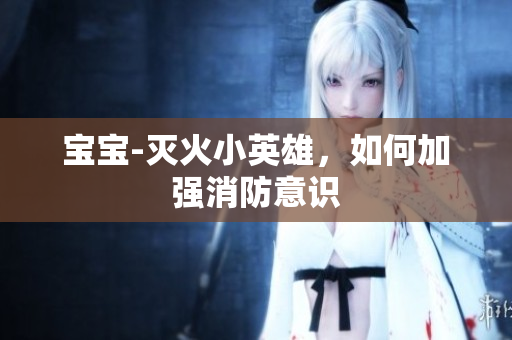 宝宝-灭火小英雄，如何加强消防意识