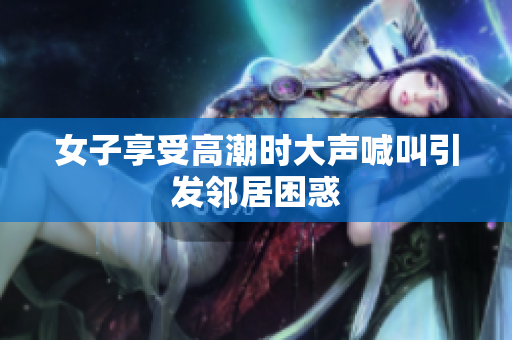 女子享受高潮时大声喊叫引发邻居困惑