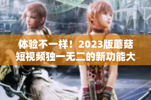 体验不一样！2023版蘑菇短视频独一无二的新功能大揭秘