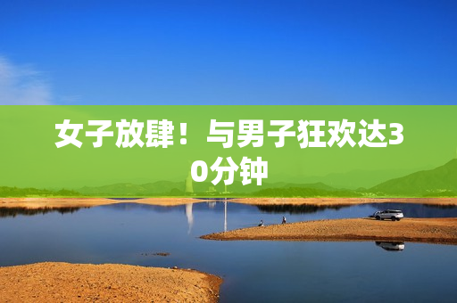 女子放肆！与男子狂欢达30分钟