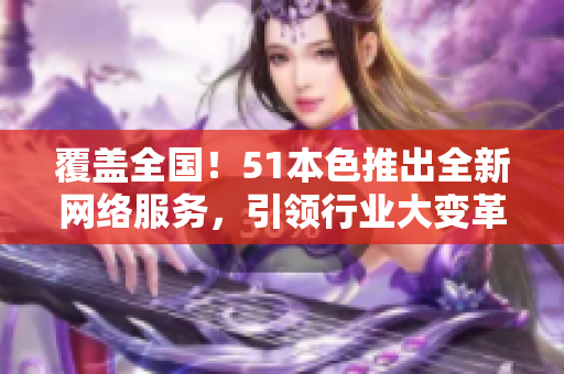 覆盖全国！51本色推出全新网络服务，引领行业大变革