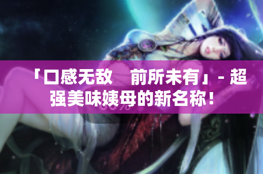 「口感无敌　前所未有」- 超强美味姨母的新名称！