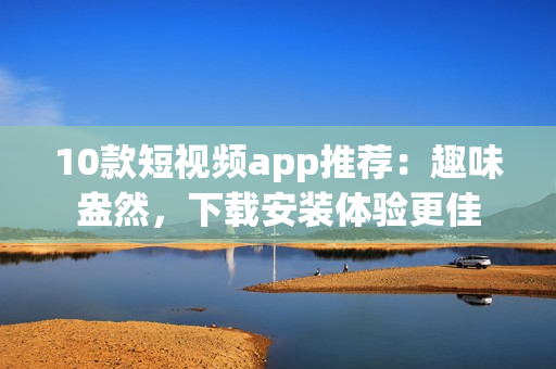 10款短视频app推荐：趣味盎然，下载安装体验更佳