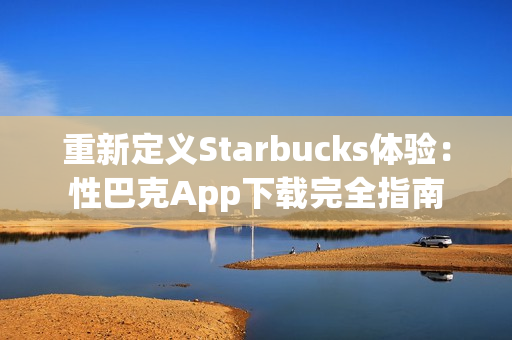 重新定义Starbucks体验：性巴克App下载完全指南
