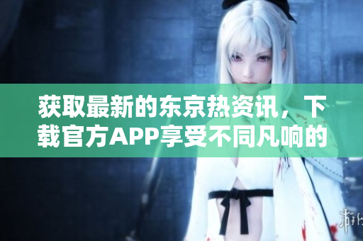 获取最新的东京热资讯，下载官方APP享受不同凡响的阅读体验