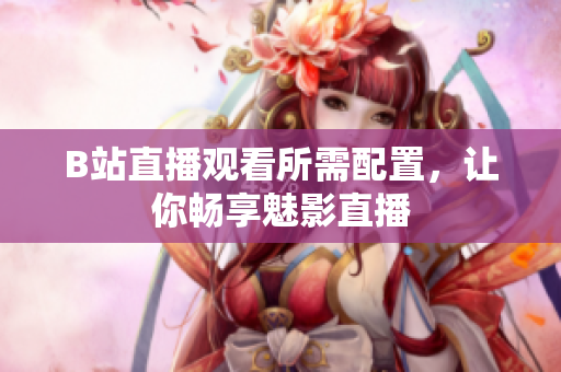B站直播观看所需配置，让你畅享魅影直播