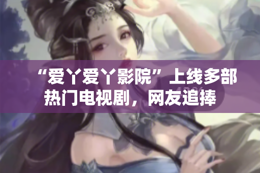“爱丫爱丫影院”上线多部热门电视剧，网友追捧