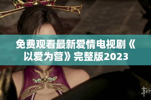 免费观看最新爱情电视剧《以爱为营》完整版2023