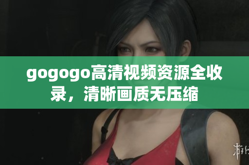 gogogo高清视频资源全收录，清晰画质无压缩