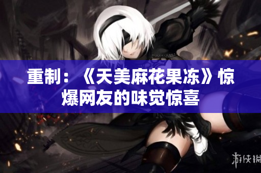 重制：《天美麻花果冻》惊爆网友的味觉惊喜