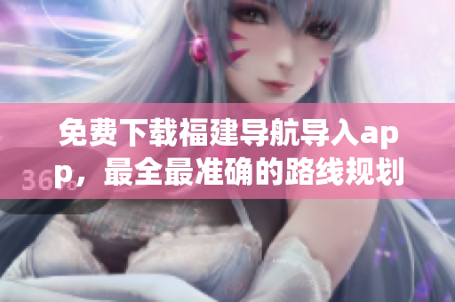 免费下载福建导航导入app，最全最准确的路线规划指引！
