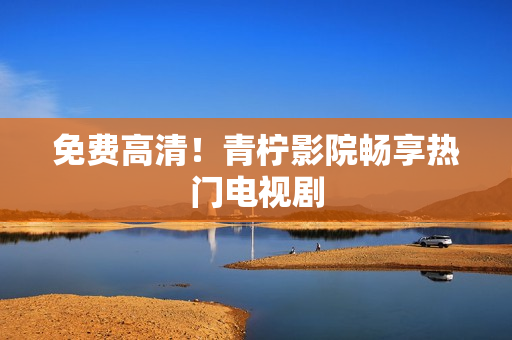 免费高清！青柠影院畅享热门电视剧