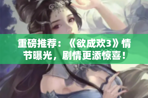 重磅推荐：《欲成欢3》情节曝光，剧情更添惊喜！