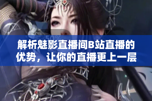 解析魅影直播间B站直播的优势，让你的直播更上一层楼