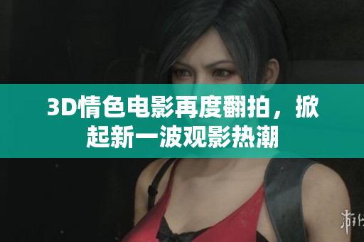 3D情色电影再度翻拍，掀起新一波观影热潮