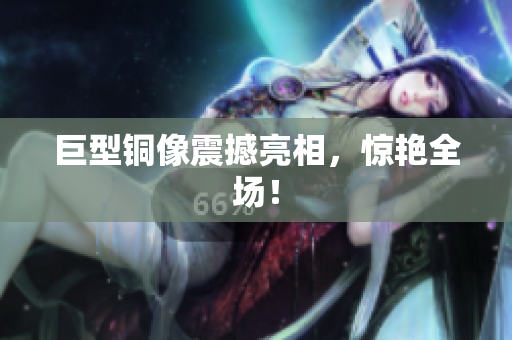 巨型铜像震撼亮相，惊艳全场！