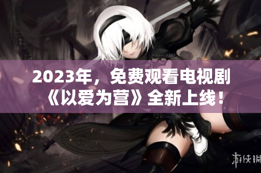 2023年，免费观看电视剧《以爱为营》全新上线！