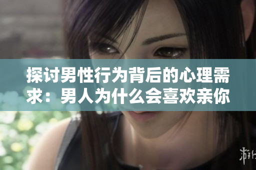 探讨男性行为背后的心理需求：男人为什么会喜欢亲你的私密之处？