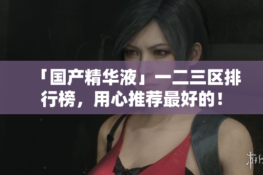 「国产精华液」一二三区排行榜，用心推荐最好的！
