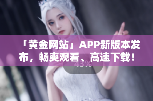 「黄金网站」APP新版本发布，畅爽观看、高速下载！