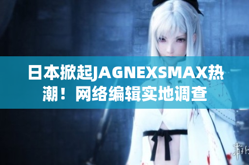 日本掀起JAGNEXSMAX热潮！网络编辑实地调查