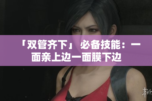 「双管齐下」 必备技能：一面亲上边一面膜下边
