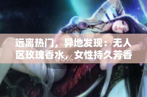 远离热门，异地发现：无人区玫瑰香水，女性持久芳香之选