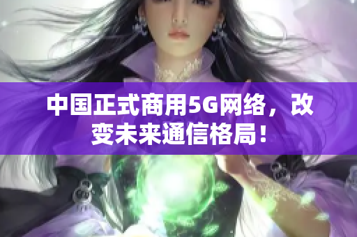 中国正式商用5G网络，改变未来通信格局！