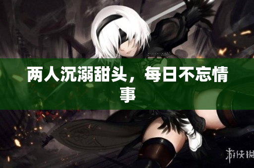 两人沉溺甜头，每日不忘情事