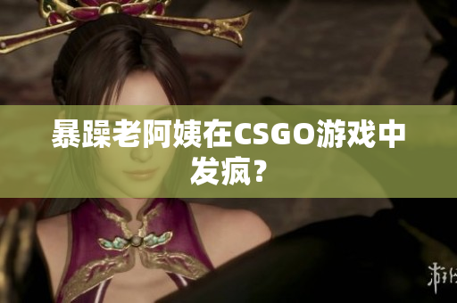 暴躁老阿姨在CSGO游戏中发疯？