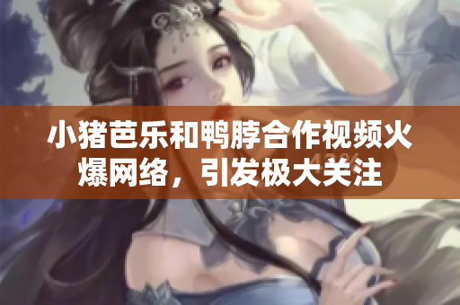 小猪芭乐和鸭脖合作视频火爆网络，引发极大关注