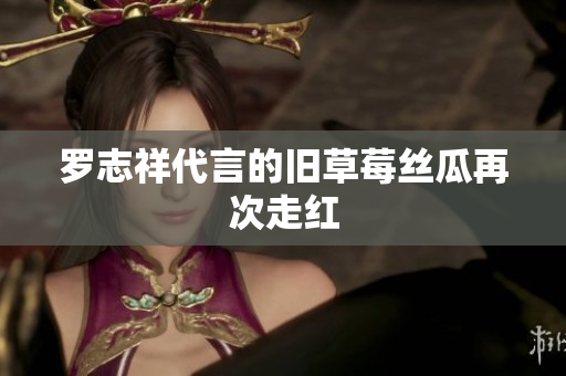 罗志祥代言的旧草莓丝瓜再次走红