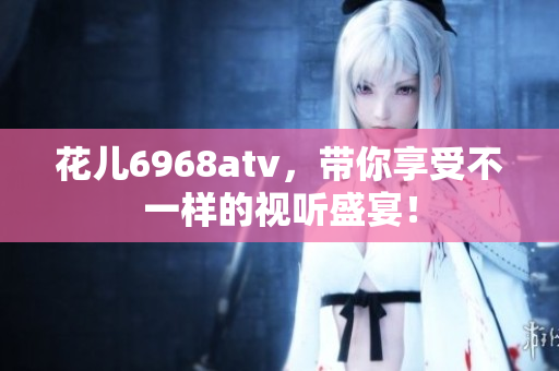花儿6968atv，带你享受不一样的视听盛宴！