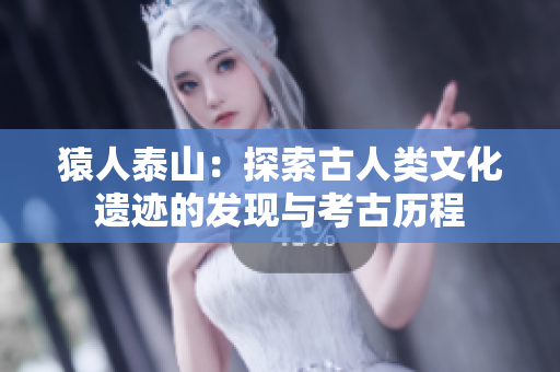 猿人泰山：探索古人类文化遗迹的发现与考古历程