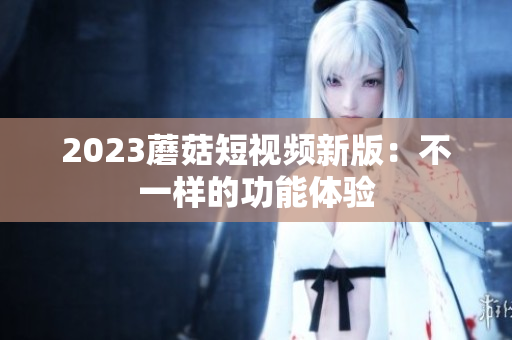 2023蘑菇短视频新版：不一样的功能体验