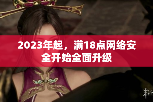 2023年起，满18点网络安全开始全面升级