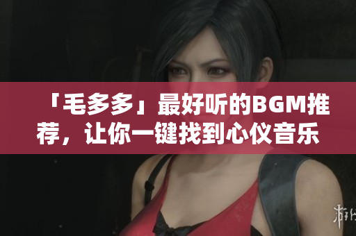 「毛多多」最好听的BGM推荐，让你一键找到心仪音乐！