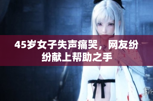 45岁女子失声痛哭，网友纷纷献上帮助之手