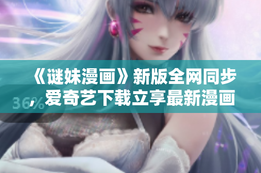 《谜妹漫画》新版全网同步，爱奇艺下载立享最新漫画！