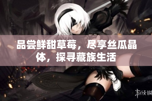 品尝鲜甜草莓，尽享丝瓜晶体，探寻藏族生活