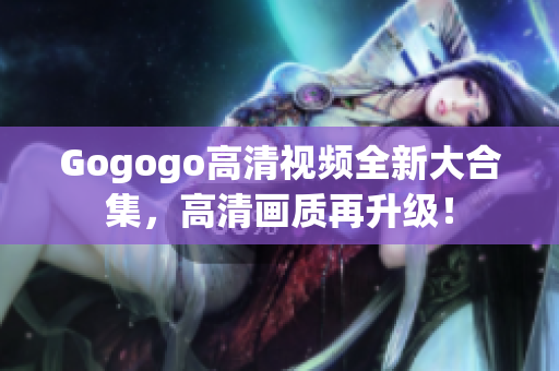 Gogogo高清视频全新大合集，高清画质再升级！