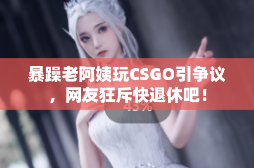 暴躁老阿姨玩CSGO引争议，网友狂斥快退休吧！