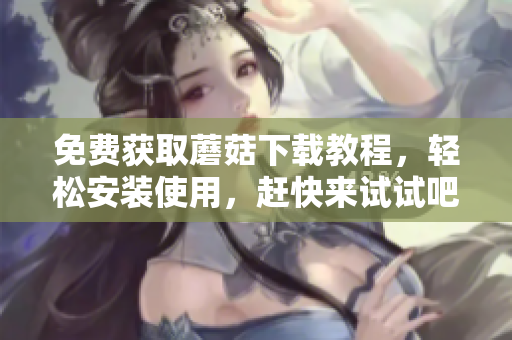 免费获取蘑菇下载教程，轻松安装使用，赶快来试试吧！