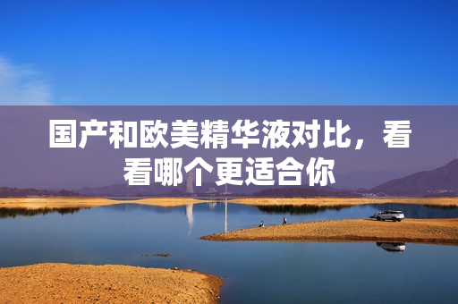 国产和欧美精华液对比，看看哪个更适合你