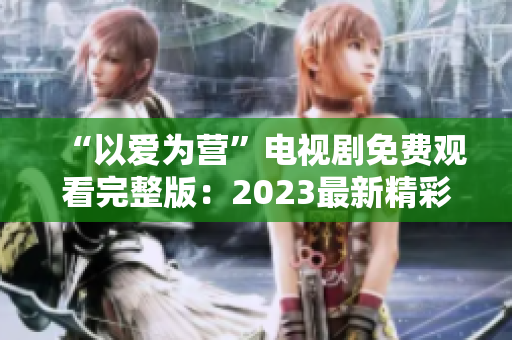 “以爱为营”电视剧免费观看完整版：2023最新精彩剧情回顾