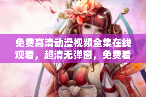 免费高清动漫视频全集在线观看，超清无弹窗，免费看到爽！