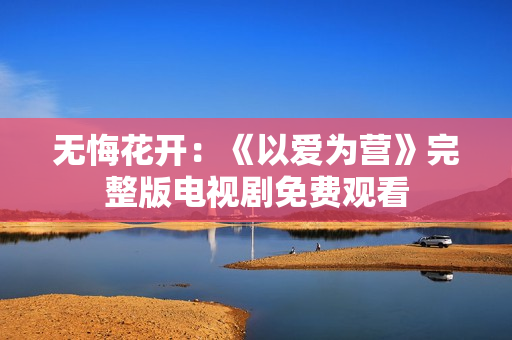 无悔花开：《以爱为营》完整版电视剧免费观看