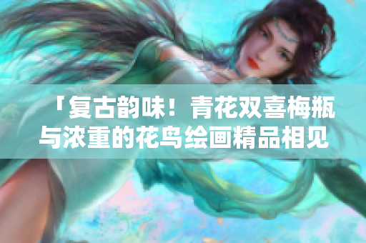 「复古韵味！青花双喜梅瓶与浓重的花鸟绘画精品相见欣喜」
