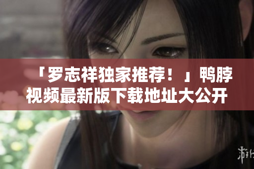 「罗志祥独家推荐！」鸭脖视频最新版下载地址大公开！